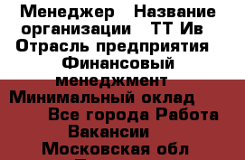 Менеджер › Название организации ­ ТТ-Ив › Отрасль предприятия ­ Финансовый менеджмент › Минимальный оклад ­ 35 000 - Все города Работа » Вакансии   . Московская обл.,Пущино г.